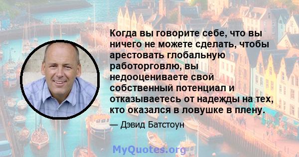 Когда вы говорите себе, что вы ничего не можете сделать, чтобы арестовать глобальную работорговлю, вы недооцениваете свой собственный потенциал и отказываетесь от надежды на тех, кто оказался в ловушке в плену.