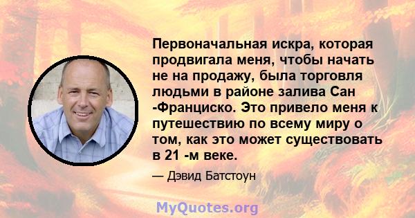 Первоначальная искра, которая продвигала меня, чтобы начать не на продажу, была торговля людьми в районе залива Сан -Франциско. Это привело меня к путешествию по всему миру о том, как это может существовать в 21 -м веке.