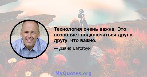 Технология очень важна; Это позволяет подключаться друг к другу, что важно.