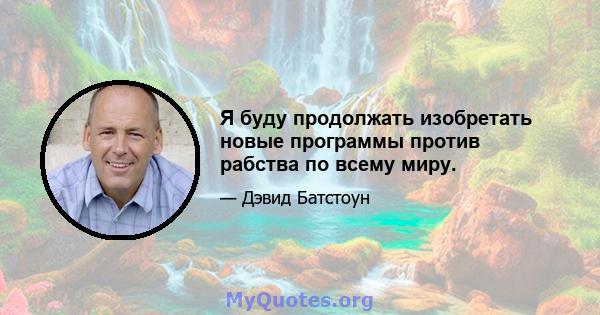 Я буду продолжать изобретать новые программы против рабства по всему миру.