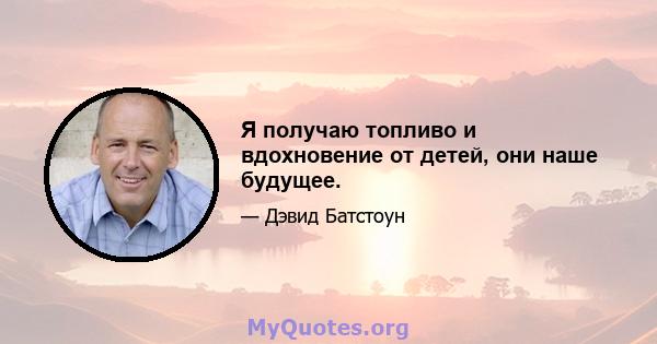 Я получаю топливо и вдохновение от детей, они наше будущее.