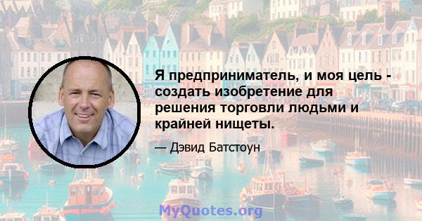 Я предприниматель, и моя цель - создать изобретение для решения торговли людьми и крайней нищеты.