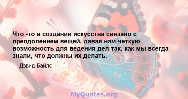 Что -то в создании искусства связано с преодолением вещей, давая нам четкую возможность для ведения дел так, как мы всегда знали, что должны их делать.