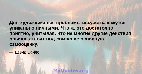 Для художника все проблемы искусства кажутся уникально личными. Что ж, это достаточно понятно, учитывая, что не многие другие действия обычно ставят под сомнение основную самооценку.