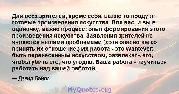 Для всех зрителей, кроме себя, важно то продукт: готовые произведения искусства. Для вас, и вы в одиночку, важно процесс: опыт формирования этого произведения искусства. Заявления зрителей не являются вашими проблемами