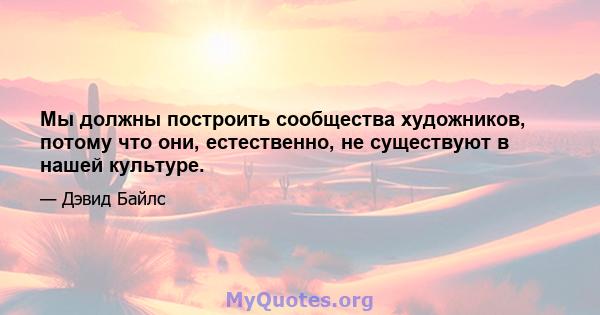 Мы должны построить сообщества художников, потому что они, естественно, не существуют в нашей культуре.