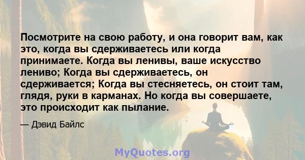 Посмотрите на свою работу, и она говорит вам, как это, когда вы сдерживаетесь или когда принимаете. Когда вы ленивы, ваше искусство лениво; Когда вы сдерживаетесь, он сдерживается; Когда вы стесняетесь, он стоит там,