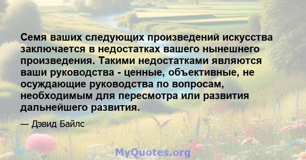 Семя ваших следующих произведений искусства заключается в недостатках вашего нынешнего произведения. Такими недостатками являются ваши руководства - ценные, объективные, не осуждающие руководства по вопросам,