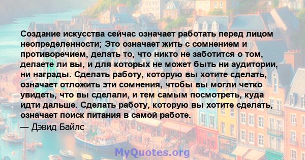 Создание искусства сейчас означает работать перед лицом неопределенности; Это означает жить с сомнением и противоречием, делать то, что никто не заботится о том, делаете ли вы, и для которых не может быть ни аудитории,