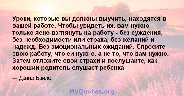 Уроки, которые вы должны выучить, находятся в вашей работе. Чтобы увидеть их, вам нужно только ясно взглянуть на работу - без суждения, без необходимости или страха, без желаний и надежд. Без эмоциональных ожиданий.