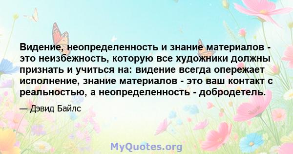 Видение, неопределенность и знание материалов - это неизбежность, которую все художники должны признать и учиться на: видение всегда опережает исполнение, знание материалов - это ваш контакт с реальностью, а