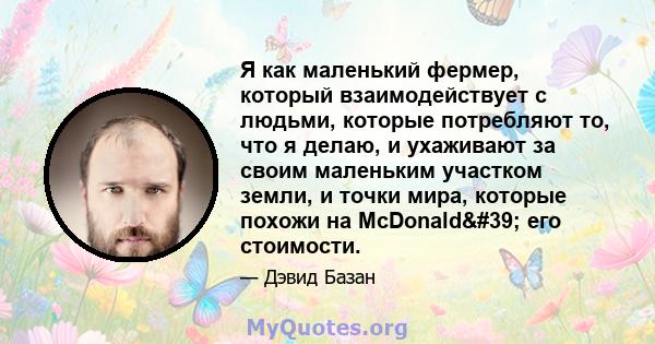 Я как маленький фермер, который взаимодействует с людьми, которые потребляют то, что я делаю, и ухаживают за своим маленьким участком земли, и точки мира, которые похожи на McDonald' его стоимости.