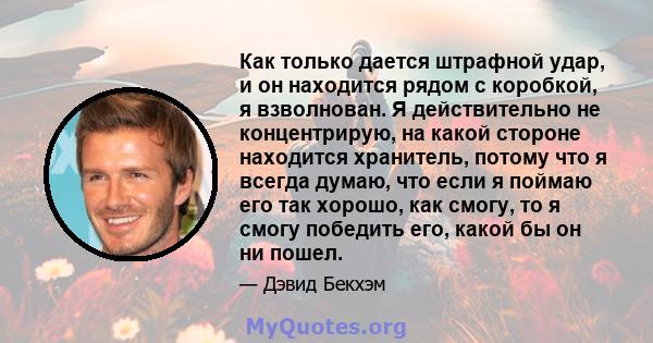 Как только дается штрафной удар, и он находится рядом с коробкой, я взволнован. Я действительно не концентрирую, на какой стороне находится хранитель, потому что я всегда думаю, что если я поймаю его так хорошо, как