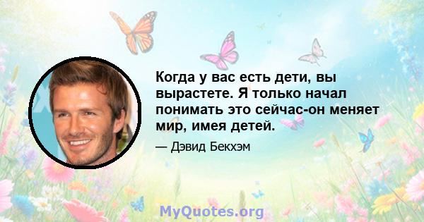 Когда у вас есть дети, вы вырастете. Я только начал понимать это сейчас-он меняет мир, имея детей.