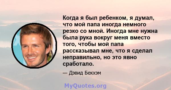 Когда я был ребенком, я думал, что мой папа иногда немного резко со мной. Иногда мне нужна была рука вокруг меня вместо того, чтобы мой папа рассказывал мне, что я сделал неправильно, но это явно сработало.