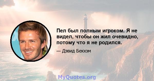 Пел был полным игроком. Я не видел, чтобы он жил очевидно, потому что я не родился.