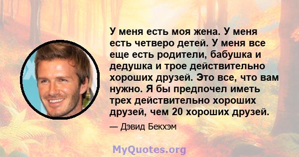 У меня есть моя жена. У меня есть четверо детей. У меня все еще есть родители, бабушка и дедушка и трое действительно хороших друзей. Это все, что вам нужно. Я бы предпочел иметь трех действительно хороших друзей, чем