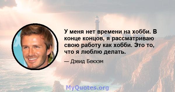 У меня нет времени на хобби. В конце концов, я рассматриваю свою работу как хобби. Это то, что я люблю делать.