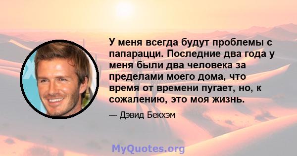 У меня всегда будут проблемы с папарацци. Последние два года у меня были два человека за пределами моего дома, что время от времени пугает, но, к сожалению, это моя жизнь.