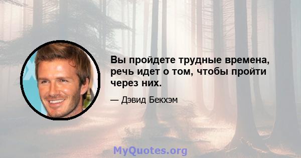 Вы пройдете трудные времена, речь идет о том, чтобы пройти через них.