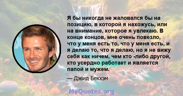 Я бы никогда не жаловался бы на позицию, в которой я нахожусь, или на внимание, которое я увлекаю. В конце концов, мне очень повезло, что у меня есть то, что у меня есть, и я делаю то, что я делаю, но я не вижу себя как 