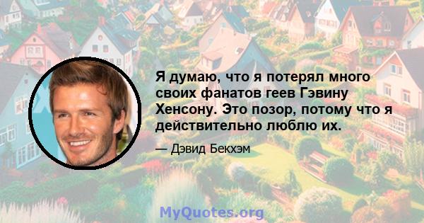 Я думаю, что я потерял много своих фанатов геев Гэвину Хенсону. Это позор, потому что я действительно люблю их.