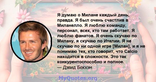 Я думаю о Милане каждый день, правда. Я был очень счастлив в Миланелло. Я люблю команду, персонал, всех, кто там работает. Я люблю фанатов. Я очень скучаю по Милану, я скучаю по Италии. Я не скучаю по ни одной игре