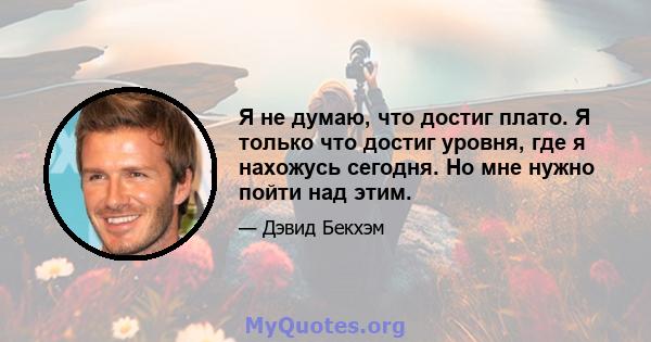 Я не думаю, что достиг плато. Я только что достиг уровня, где я нахожусь сегодня. Но мне нужно пойти над этим.