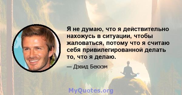 Я не думаю, что я действительно нахожусь в ситуации, чтобы жаловаться, потому что я считаю себя привилегированной делать то, что я делаю.