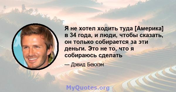 Я не хотел ходить туда [Америка] в 34 года, и люди, чтобы сказать, он только собирается за эти деньги. Это не то, что я собираюсь сделать