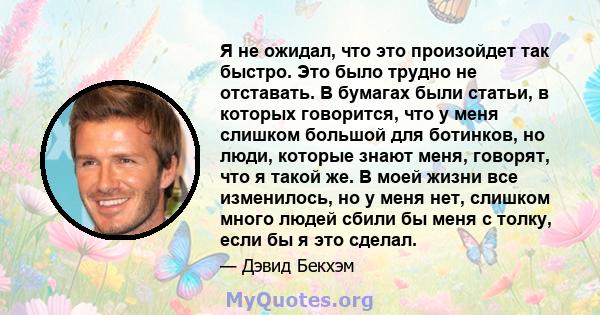 Я не ожидал, что это произойдет так быстро. Это было трудно не отставать. В бумагах были статьи, в которых говорится, что у меня слишком большой для ботинков, но люди, которые знают меня, говорят, что я такой же. В моей 