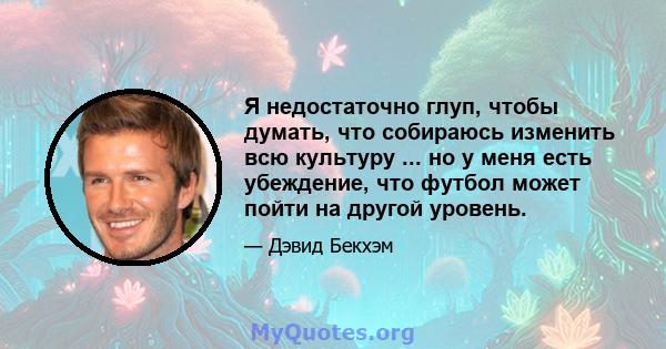 Я недостаточно глуп, чтобы думать, что собираюсь изменить всю культуру ... но у меня есть убеждение, что футбол может пойти на другой уровень.