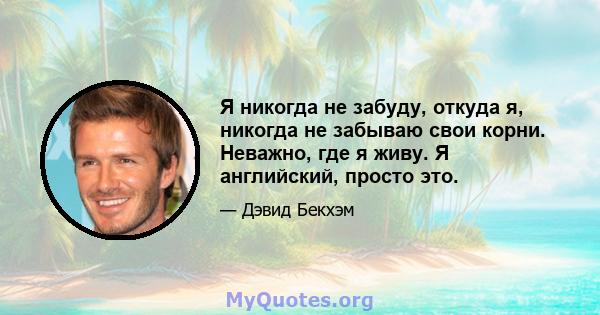 Я никогда не забуду, откуда я, никогда не забываю свои корни. Неважно, где я живу. Я английский, просто это.