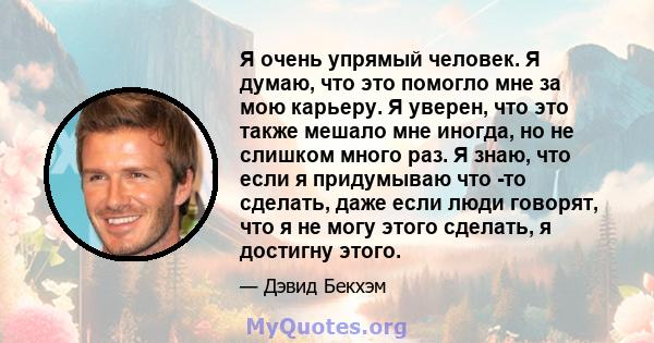 Я очень упрямый человек. Я думаю, что это помогло мне за мою карьеру. Я уверен, что это также мешало мне иногда, но не слишком много раз. Я знаю, что если я придумываю что -то сделать, даже если люди говорят, что я не