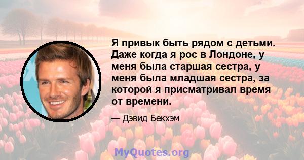 Я привык быть рядом с детьми. Даже когда я рос в Лондоне, у меня была старшая сестра, у меня была младшая сестра, за которой я присматривал время от времени.