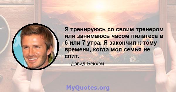 Я тренируюсь со своим тренером или занимаюсь часом пилатеса в 6 или 7 утра. Я закончил к тому времени, когда моя семья не спит.