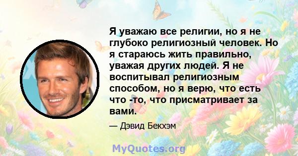 Я уважаю все религии, но я не глубоко религиозный человек. Но я стараюсь жить правильно, уважая других людей. Я не воспитывал религиозным способом, но я верю, что есть что -то, что присматривает за вами.