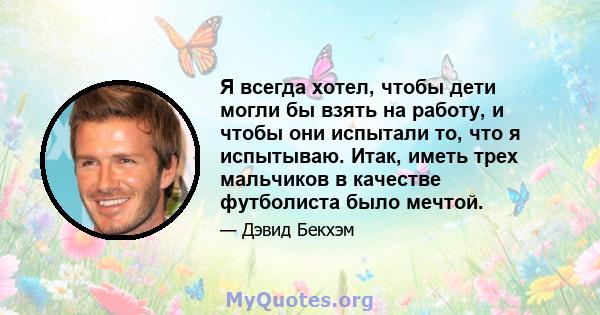 Я всегда хотел, чтобы дети могли бы взять на работу, и чтобы они испытали то, что я испытываю. Итак, иметь трех мальчиков в качестве футболиста было мечтой.