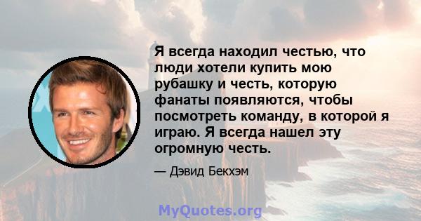 Я всегда находил честью, что люди хотели купить мою рубашку и честь, которую фанаты появляются, чтобы посмотреть команду, в которой я играю. Я всегда нашел эту огромную честь.