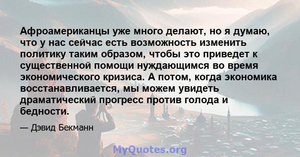 Афроамериканцы уже много делают, но я думаю, что у нас сейчас есть возможность изменить политику таким образом, чтобы это приведет к существенной помощи нуждающимся во время экономического кризиса. А потом, когда