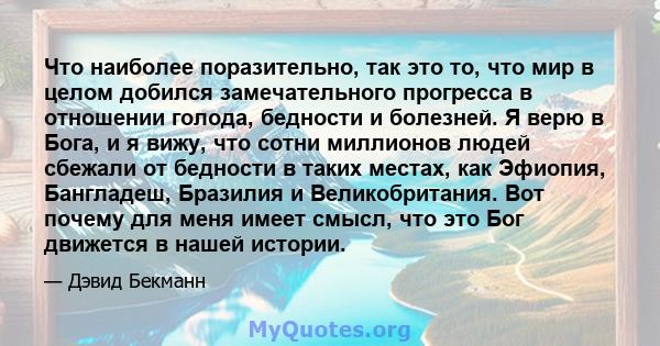 Что наиболее поразительно, так это то, что мир в целом добился замечательного прогресса в отношении голода, бедности и болезней. Я верю в Бога, и я вижу, что сотни миллионов людей сбежали от бедности в таких местах, как 