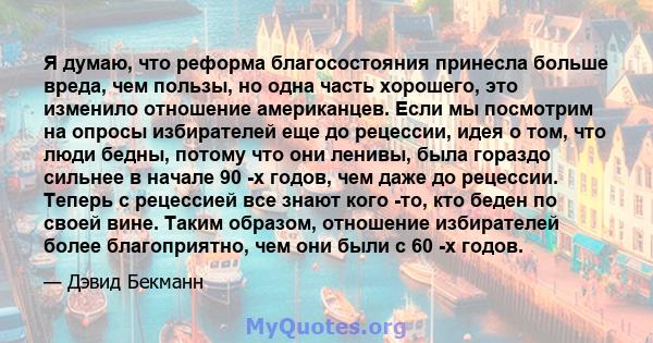 Я думаю, что реформа благосостояния принесла больше вреда, чем пользы, но одна часть хорошего, это изменило отношение американцев. Если мы посмотрим на опросы избирателей еще до рецессии, идея о том, что люди бедны,