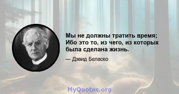 Мы не должны тратить время; Ибо это то, из чего, из которых была сделана жизнь.