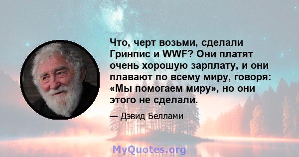 Что, черт возьми, сделали Гринпис и WWF? Они платят очень хорошую зарплату, и они плавают по всему миру, говоря: «Мы помогаем миру», но они этого не сделали.