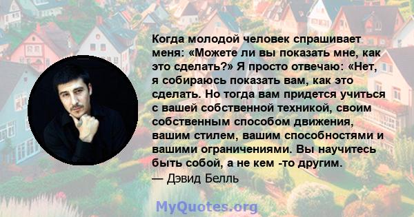 Когда молодой человек спрашивает меня: «Можете ли вы показать мне, как это сделать?» Я просто отвечаю: «Нет, я собираюсь показать вам, как это сделать. Но тогда вам придется учиться с вашей собственной техникой, своим