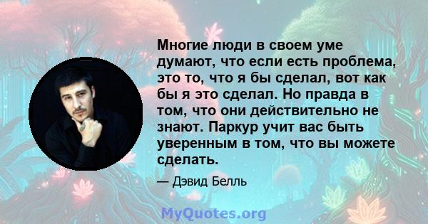 Многие люди в своем уме думают, что если есть проблема, это то, что я бы сделал, вот как бы я это сделал. Но правда в том, что они действительно не знают. Паркур учит вас быть уверенным в том, что вы можете сделать.