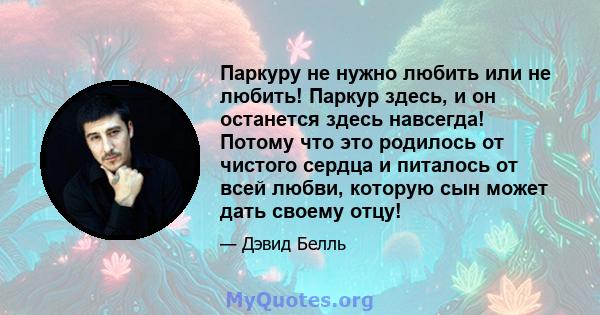 Паркуру не нужно любить или не любить! Паркур здесь, и он останется здесь навсегда! Потому что это родилось от чистого сердца и питалось от всей любви, которую сын может дать своему отцу!