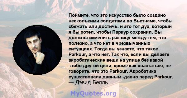 Поймите, что это искусство было создано несколькими солдатами во Вьетнаме, чтобы сбежать или достичь, и это тот дух, который я бы хотел, чтобы Паркур сохранил. Вы должны изменить разницу между тем, что полезно, а что