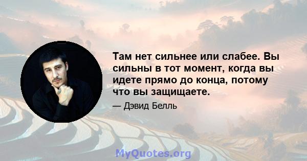 Там нет сильнее или слабее. Вы сильны в тот момент, когда вы идете прямо до конца, потому что вы защищаете.