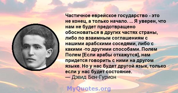 Частичное еврейское государство - это не конец, а только начало. ... Я уверен, что нам не будет предотвращено обосноваться в других частях страны, либо по взаимным соглашениям с нашими арабскими соседями, либо с какими